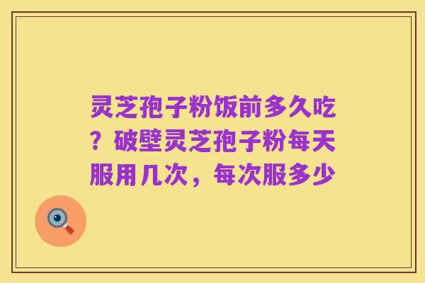 灵芝孢子粉饭前多久吃？破壁灵芝孢子粉每天服用几次，每次服多少