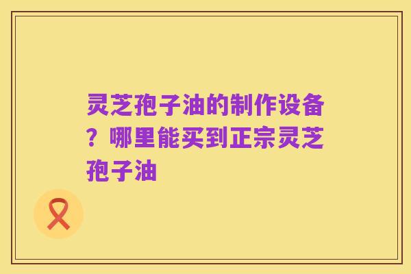 灵芝孢子油的制作设备?哪里能买到正宗灵芝孢子油