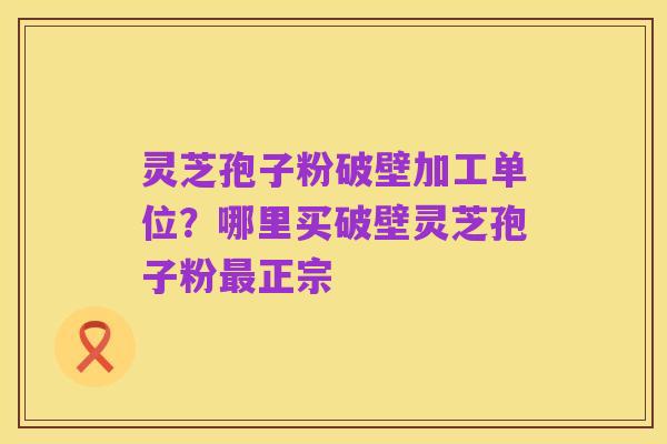 灵芝孢子粉破壁加工单位?哪里买破壁灵芝孢子粉最正宗
