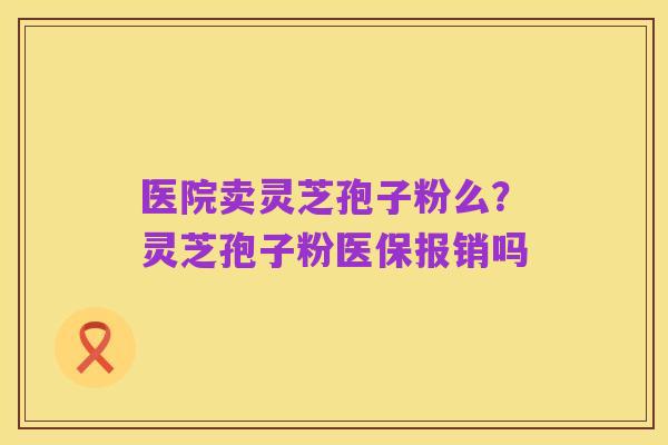 医院卖灵芝孢子粉么?灵芝孢子粉医保报销吗