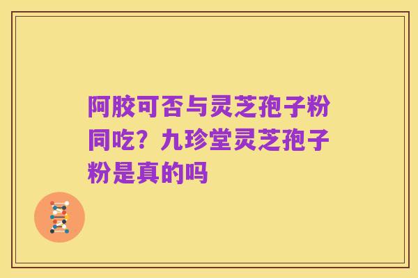 阿胶可否与灵芝孢子粉同吃？九珍堂灵芝孢子粉是真的吗