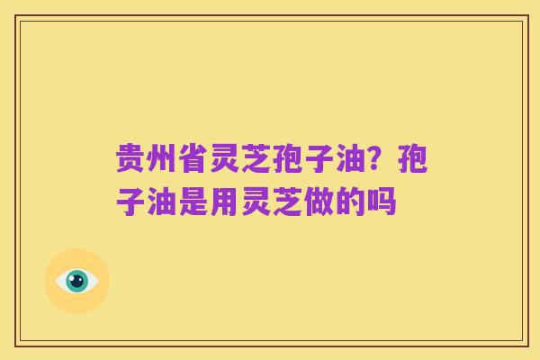 贵州省灵芝孢子油?孢子油是用灵芝做的吗