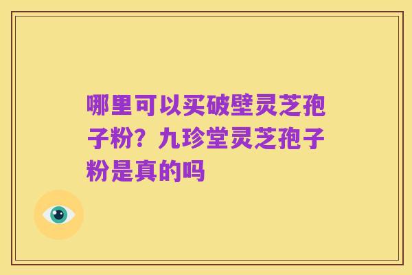 哪里可以买破壁灵芝孢子粉?九珍堂灵芝孢子粉是真的吗