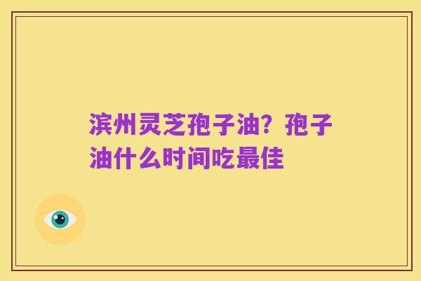 滨州灵芝孢子油?孢子油什么时间吃最佳