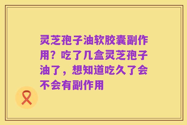 灵芝孢子油软胶囊副作用?吃了几盒灵芝孢子油了,想知道吃久了会不会有副作用