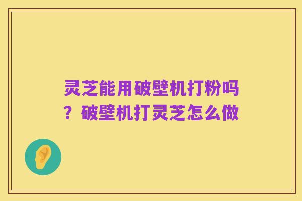 灵芝能用破壁机打粉吗?破壁机打灵芝怎么做