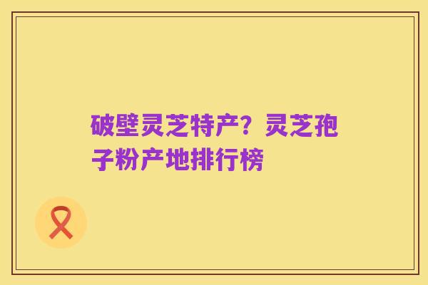 破壁灵芝特产?灵芝孢子粉产地排行榜