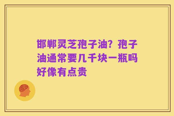 邯郸灵芝孢子油？孢子油通常要几千块一瓶吗好像有点贵