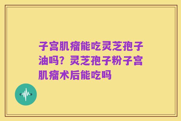子宫肌瘤能吃灵芝孢子油吗?灵芝孢子粉子宫肌瘤术后能吃吗
