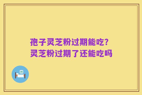 孢子灵芝粉过期能吃?灵芝粉过期了还能吃吗