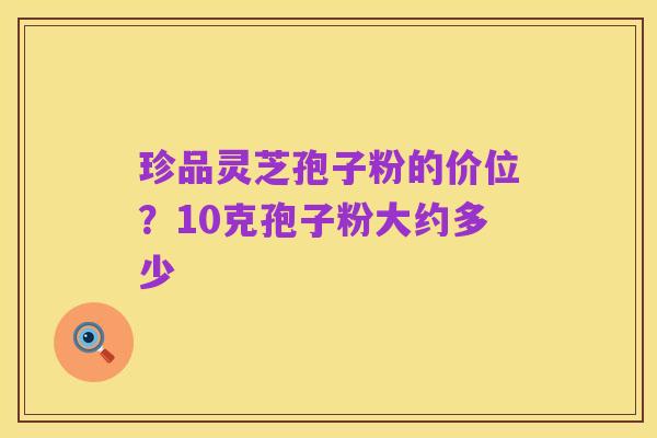 珍品灵芝孢子粉的价位?10克孢子粉大约多少