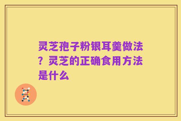 灵芝孢子粉银耳羹做法?灵芝的正确食用方法是什么
