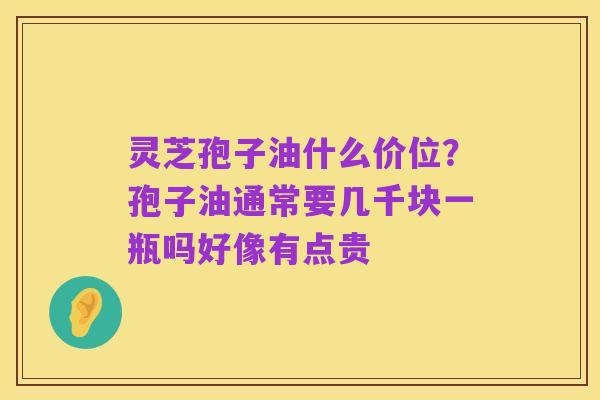 灵芝孢子油什么价位？孢子油通常要几千块一瓶吗好像有点贵