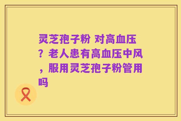 灵芝孢子粉 对高血压?老人患有高血压中风,服用灵芝孢子粉管用吗