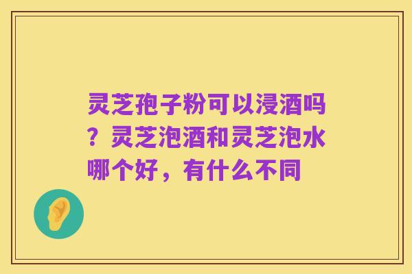 灵芝孢子粉可以浸酒吗?灵芝泡酒和灵芝泡水哪个好,有什么不同