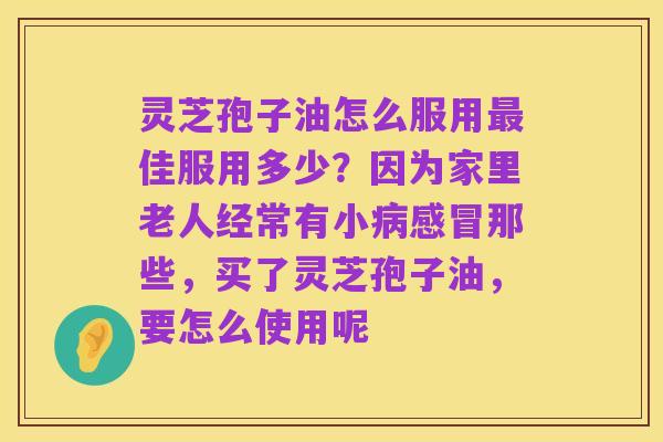 灵芝孢子油怎么服用最佳服用多少？因为家里老人经常有小病感冒那些，买了灵芝孢子油，要怎么使用呢