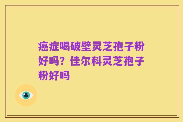 癌症喝破壁灵芝孢子粉好吗?佳尔科灵芝孢子粉好吗