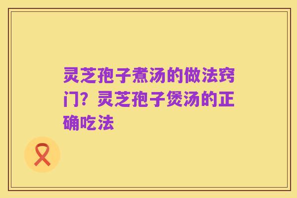 灵芝孢子煮汤的做法窍门？灵芝孢子煲汤的正确吃法