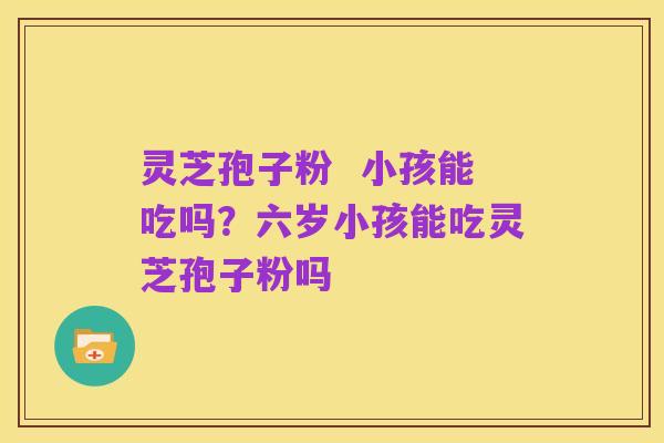 灵芝孢子粉 小孩能吃吗?六岁小孩能吃灵芝孢子粉吗