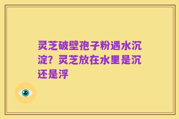 灵芝破壁孢子粉遇水沉淀?灵芝放在水里是沉还是浮