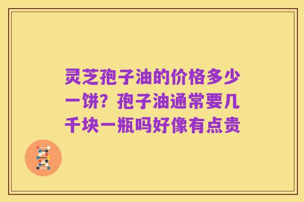 灵芝孢子油的价格多少一饼？孢子油通常要几千块一瓶吗好像有点贵