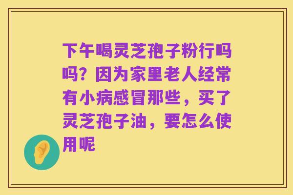 下午喝灵芝孢子粉行吗吗？因为家里老人经常有小病感冒那些，买了灵芝孢子油，要怎么使用呢