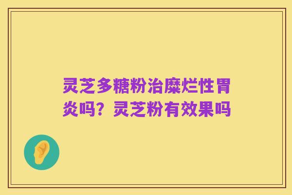 灵芝多糖粉治糜烂性胃炎吗？灵芝粉有效果吗