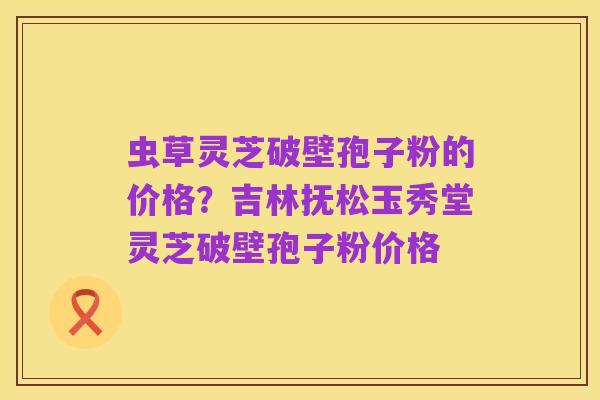 虫草灵芝破壁孢子粉的价格?吉林抚松玉秀堂灵芝破壁孢子粉价格