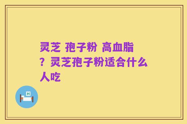 灵芝 孢子粉 高血脂？灵芝孢子粉适合什么人吃