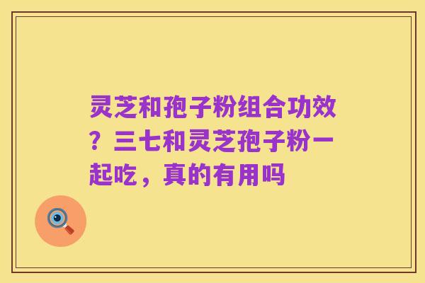 灵芝和孢子粉组合功效?三七和灵芝孢子粉一起吃,真的有用吗