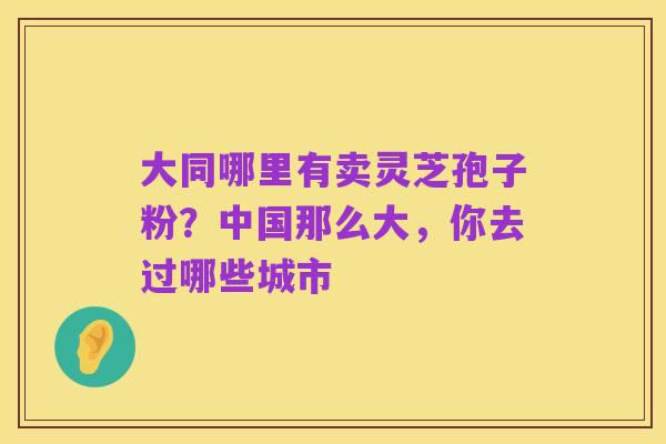 大同哪里有卖灵芝孢子粉?中国那么大,你去过哪些城市