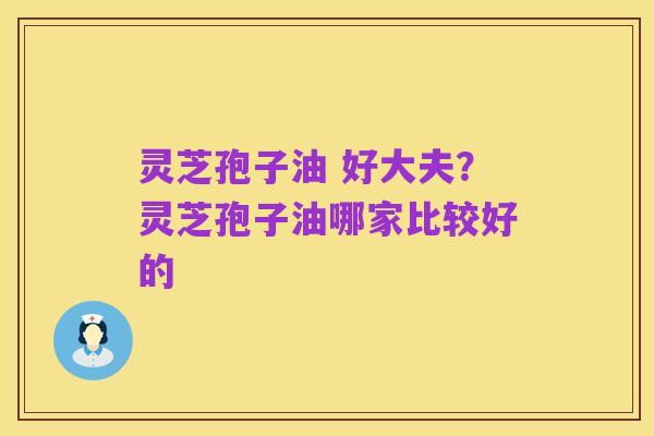 灵芝孢子油 好大夫?灵芝孢子油哪家比较好的