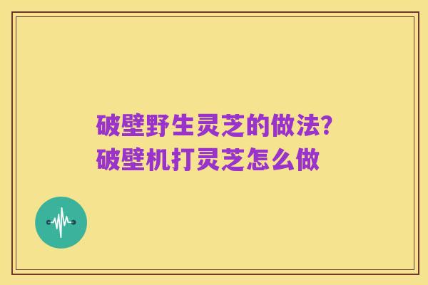 破壁野生灵芝的做法？破壁机打灵芝怎么做