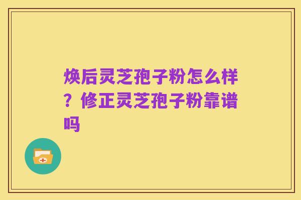 焕后灵芝孢子粉怎么样?修正灵芝孢子粉靠谱吗