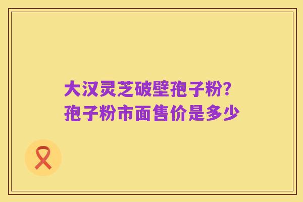 大汉灵芝破壁孢子粉?孢子粉市面售价是多少