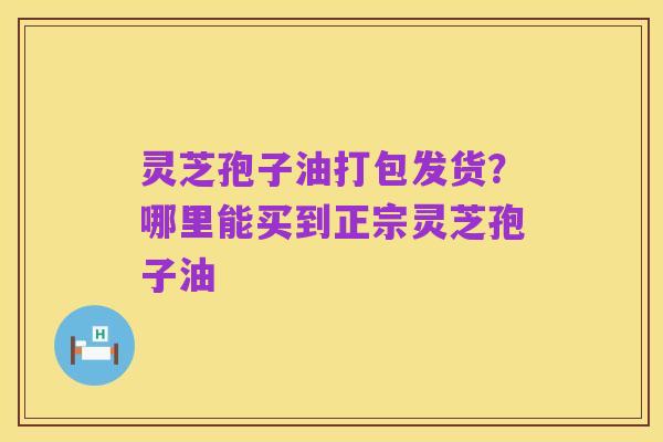 灵芝孢子油打包发货?哪里能买到正宗灵芝孢子油