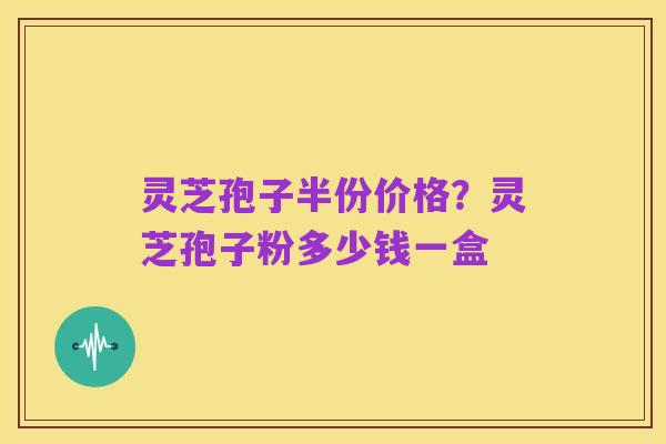 灵芝孢子半份价格？灵芝孢子粉多少钱一盒