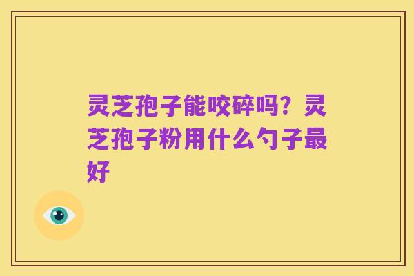灵芝孢子能咬碎吗?灵芝孢子粉用什么勺子最好