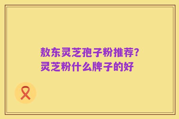 敖东灵芝孢子粉推荐？灵芝粉什么牌子的好