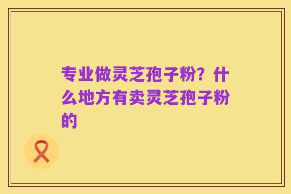 专业做灵芝孢子粉？什么地方有卖灵芝孢子粉的