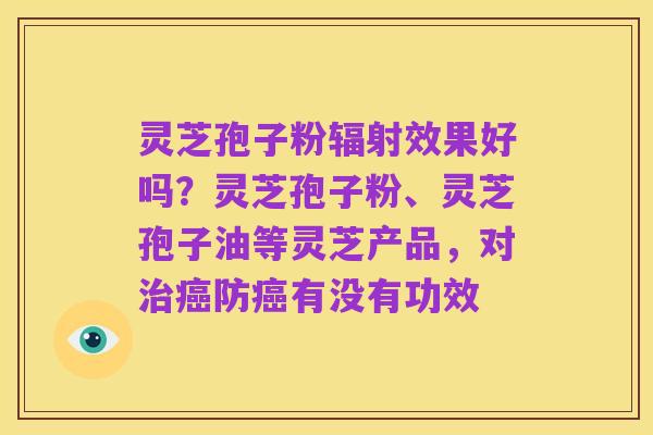 灵芝孢子粉辐射效果好吗？灵芝孢子粉、灵芝孢子油等灵芝产品，对治癌防癌有没有功效