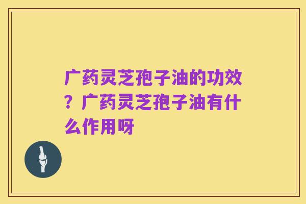 广药灵芝孢子油的功效?广药灵芝孢子油有什么作用呀