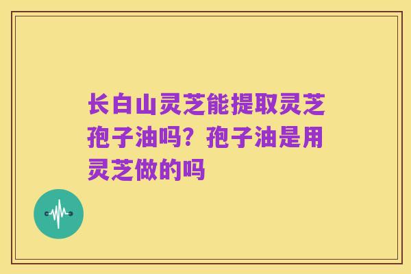 长白山灵芝能提取灵芝孢子油吗?孢子油是用灵芝做的吗