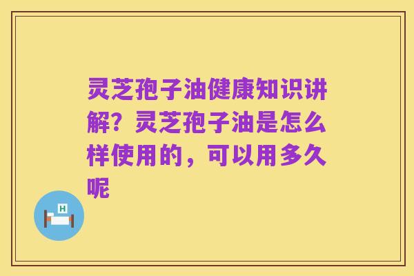 灵芝孢子油健康知识讲解？灵芝孢子油是怎么样使用的，可以用多久呢