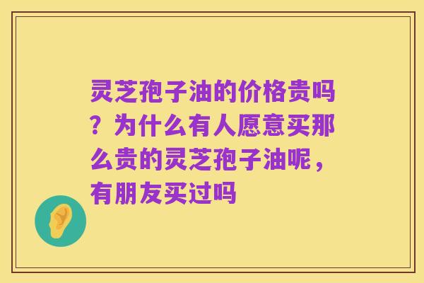 灵芝孢子油的价格贵吗？为什么有人愿意买那么贵的灵芝孢子油呢，有朋友买过吗