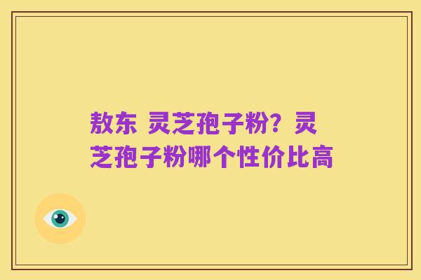 敖东 灵芝孢子粉?灵芝孢子粉哪个性价比高