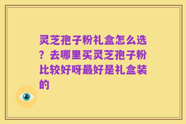 灵芝孢子粉礼盒怎么选？去哪里买灵芝孢子粉比较好呀最好是礼盒装的