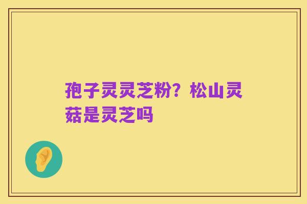 孢子灵灵芝粉?松山灵菇是灵芝吗