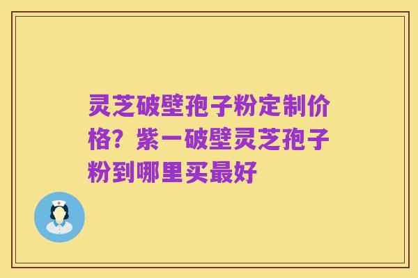 灵芝破壁孢子粉定制价格?紫一破壁灵芝孢子粉到哪里买最好