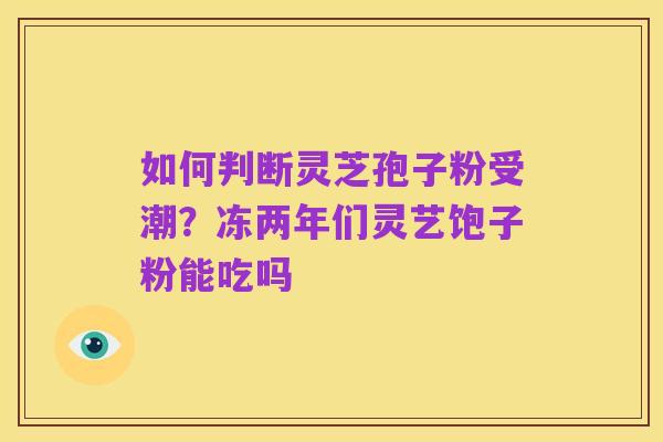 如何判断灵芝孢子粉受潮?冻两年们灵艺饱子粉能吃吗